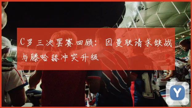 C罗三次罢赛回顾：因曼联请求缺战与滕哈赫冲突升级