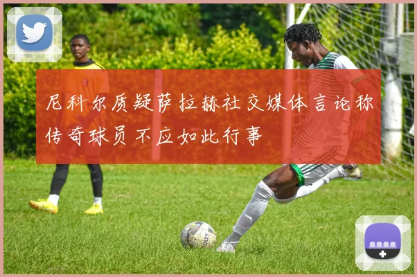 尼科尔质疑萨拉赫社交媒体言论称传奇球员不应如此行事