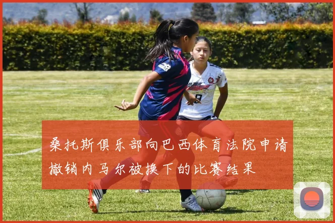桑托斯俱乐部向巴西体育法院申请撤销内马尔被换下的比赛结果